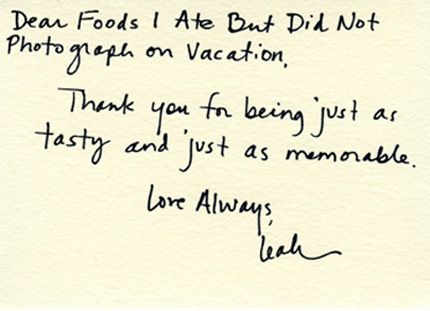 Dear foods I ate but did not photograph on vacation, Thank you for being just as tasty and just as memorable. Love always, Leah