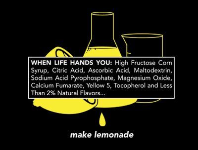 T-shirt image that shows lemons, lemon juice, and lemonade in beakers like in a chemistry lab. The ingredient list says "When life hands you: High fructose corn syrup, citric acide, ascorbic acid, maltodextrin, sodium acid pyrophosphate, magnesium oxide, calcium fumarate, yellow 5, tocopherol and less than 2% natural flavors..." make lemonade. It's to point out that food companies aren't even using real foods in the simplest of products because they're so full of chemicals instead. 