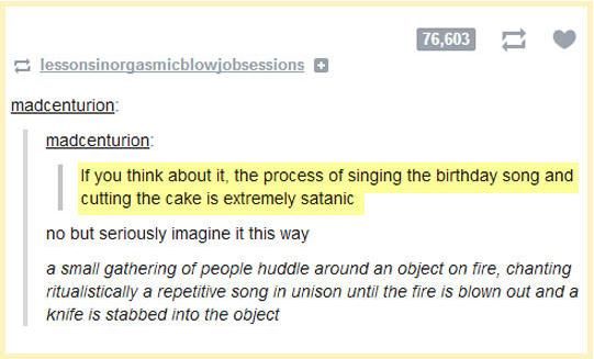 "If you think about it, the process of singing the birthday song and cutting the cake is extremely satanic." "No, but seriously, imagine it this way: A small gathering of people huddle around an object on fire, chanting ritualistically a repetitive song in unison until the fire is blown out and a knife is stabbed into the object." 